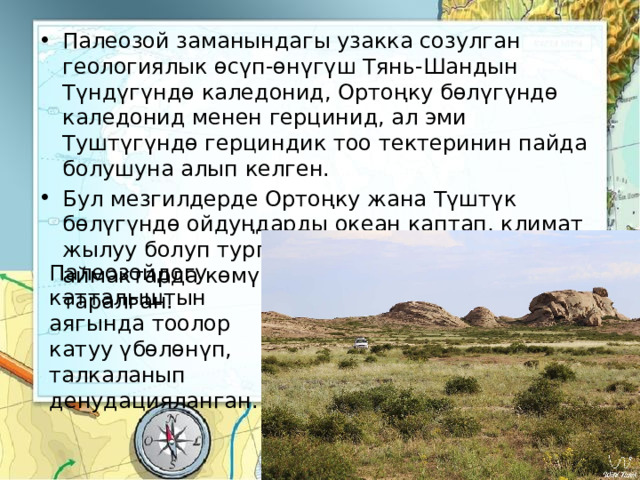 Палеозой заманындагы узакка созулган геологиялык өсүп-өнүгүш Тянь-Шандын Түндүгүндө каледонид, Ортоңку бөлүгүндө каледонид менен герцинид, ал эми Туштүгүндө герциндик тоо тектеринин пайда болушуна алып келген. Бул мезгилдерде Ортоңку жана Түштүк бөлүгүндө ойдуңдарды океан каптап, климат жылуу болуп турган. Ошондуктан бул аймактарда көмүр жана нефть кендери таралган. Палеозойдогу катталыштын аягында тоолор катуу үбөлөнүп, талкаланып денудацияланган. 