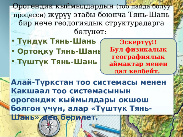 Орогендик кыймылдардын (тоо пайда болуу процесси) жүрүү этабы боюнча Тянь-Шань бир нече геологиялык структураларга бөлүнөт: Түндүк Тянь-Шань Ортоңку Тянь-Шань Түштүк Тянь-Шань  Алай-Түркстан тоо системасы менен Какшаал тоо системасынын орогендик кыймылдары окшош болгон үчүн, алар «Түштүк Тянь-Шань» деп берилет. Эскертүү!! Бул физикалык географиялык аймактар менен дал келбейт. 