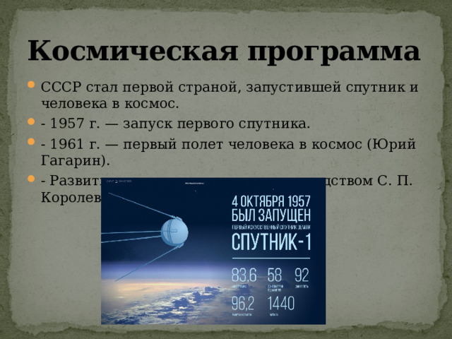 Космическая программа СССР стал первой страной, запустившей спутник и человека в космос. - 1957 г. — запуск первого спутника. - 1961 г. — первый полет человека в космос (Юрий Гагарин). - Развитие ракетостроения под руководством С. П. Королева. 