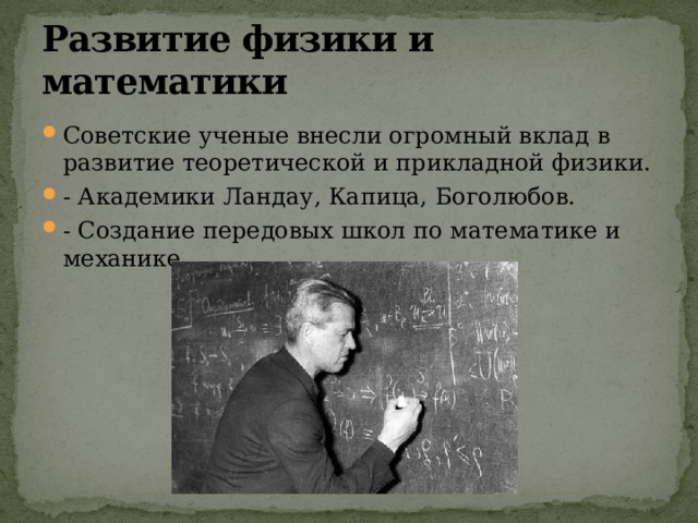 Развитие физики и математики Советские ученые внесли огромный вклад в развитие теоретической и прикладной физики. - Академики Ландау, Капица, Боголюбов. - Создание передовых школ по математике и механике. 