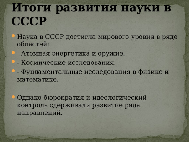 Итоги развития науки в СССР Наука в СССР достигла мирового уровня в ряде областей: - Атомная энергетика и оружие. - Космические исследования. - Фундаментальные исследования в физике и математике. Однако бюрократия и идеологический контроль сдерживали развитие ряда направлений. 