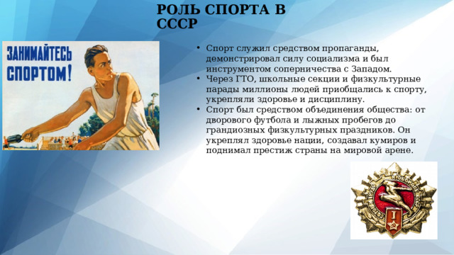 РОЛЬ СПОРТА В СССР Спорт служил средством пропаганды, демонстрировал силу социализма и был инструментом соперничества с Западом. Через ГТО, школьные секции и физкультурные парады миллионы людей приобщались к спорту, укрепляли здоровье и дисциплину. Спорт был средством объединения общества: от дворового футбола и лыжных пробегов до грандиозных физкультурных праздников. Он укреплял здоровье нации, создавал кумиров и поднимал престиж страны на мировой арене. 