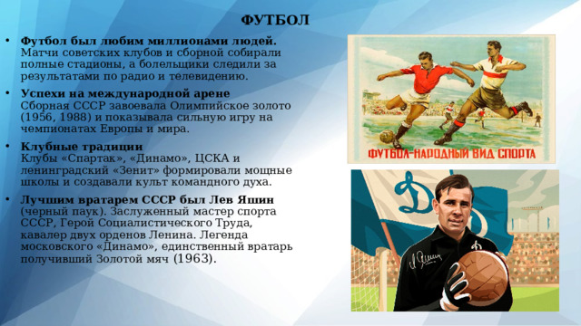 ФУТБОЛ Футбол был любим миллионами людей. Матчи советских клубов и сборной собирали полные стадионы, а болельщики следили за результатами по радио и телевидению. Успехи на международной арене  Сборная СССР завоевала Олимпийское золото (1956, 1988) и показывала сильную игру на чемпионатах Европы и мира. Клубные традиции  Клубы «Спартак», «Динамо», ЦСКА и ленинградский «Зенит» формировали мощные школы и создавали культ командного духа. Лучшим вратарем СССР был Лев Яшин (черный паук). Заслуженный мастер спорта СССР, Герой Социалистического Труда, кавалер двух орденов Ленина. Легенда московского «Динамо», единственный вратарь получивший Золотой мяч (1963). 
