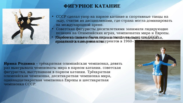 ФИГУРНОЕ КАТАНИЕ СССР сделал упор на парное катание и спортивные танцы на льду, считая их дисциплинами, где страна могла доминировать на международной арене. Советские фигуристы десятилетиями занимали лидирующие позиции на Олимпийских играх, чемпионатах мира и Европы. Особенно сильны были пары и танцы на льду, где СССР практически не имел конкурентов в 1960–1980-е годы. Парное катание отличалось высокой техникой поддержки, вращений и синхронности. Ирина Роднина – трёхкратная олимпийская чемпионка, девять раз выигрывала чемпионаты мира в парном катании.  советская фигуристка, выступавшая в парном катании. Трёхкратная олимпийская чемпионка, десятикратная чемпионка мира, одиннадцатикратная чемпионка Европы и шестикратная чемпионка СССР. 