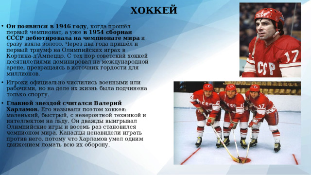 ХОККЕЙ Он появился в 1946 году , когда прошёл первый чемпионат, а уже в 1954 сборная СССР дебютировала на чемпионате мира и сразу взяла золото. Через два года пришёл и первый триумф на Олимпийских играх в Кортина-д’Ампеццо. С тех пор советский хоккей десятилетиями доминировал на международной арене, превращаясь в источник гордости для миллионов. Игроки официально числились военными или рабочими, но на деле их жизнь была подчинена только спорту. Главной звездой считался Валерий Харламов . Его называли поэтом хоккея: маленький, быстрый, с невероятной техникой и интеллектом на льду. Он дважды выигрывал Олимпийские игры и восемь раз становился чемпионом мира. Канадцы ненавидели играть против него, потому что Харламов умел одним движением ломать всю их оборону. 