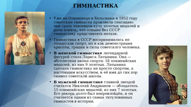 ГИМНАСТИКА Уже на Олимпиаде в Хельсинки в 1952 году советские гимнасты произвели сенсацию: они сразу завоевали кучу золотых медалей и дали понять, что отныне без СССР гимнастику представлять нельзя. Гимнастика в СССР воспринималась не только как спорт, но и как демонстрация красоты, грации и силы советского человека. В женской гимнастике легендарной фигурой стала Лариса Латынина. Она — абсолютная икона спорта: 18 олимпийских медалей, из них 9 золотых. Латынина сделала гимнастику не просто спортом, а настоящим искусством, и её имя до сих пор символ советской школы В мужской гимнастике главной звездой считался Николай Андрианов — обладатель 15 олимпийских медалей, из них 7 золотых. Его рекорд долго был непревзойдён, и он считается одним из самых титулованных гимнастов в истории. 