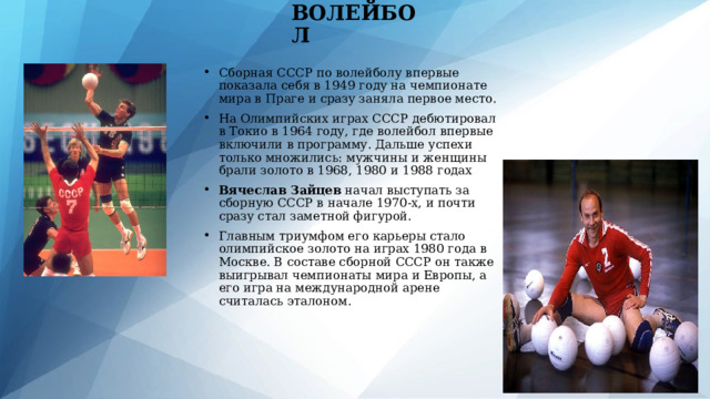 ВОЛЕЙБОЛ Сборная СССР по волейболу впервые показала себя в 1949 году на чемпионате мира в Праге и сразу заняла первое место. На Олимпийских играх СССР дебютировал в Токио в 1964 году, где волейбол впервые включили в программу. Дальше успехи только множились: мужчины и женщины брали золото в 1968, 1980 и 1988 годах Вячеслав Зайцев начал выступать за сборную СССР в начале 1970-х, и почти сразу стал заметной фигурой. Главным триумфом его карьеры стало олимпийское золото на играх 1980 года в Москве. В составе сборной СССР он также выигрывал чемпионаты мира и Европы, а его игра на международной арене считалась эталоном. 