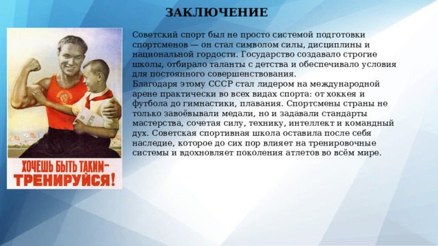 ЗАКЛЮЧЕНИЕ Советский спорт был не просто системой подготовки спортсменов — он стал символом силы, дисциплины и национальной гордости. Государство создавало строгие школы, отбирало таланты с детства и обеспечивало условия для постоянного совершенствования. Благодаря этому СССР стал лидером на международной арене практически во всех видах спорта: от хоккея и футбола до гимнастики, плавания. Спортсмены страны не только завоёвывали медали, но и задавали стандарты мастерства, сочетая силу, технику, интеллект и командный дух. Советская спортивная школа оставила после себя наследие, которое до сих пор влияет на тренировочные системы и вдохновляет поколения атлетов во всём мире. 