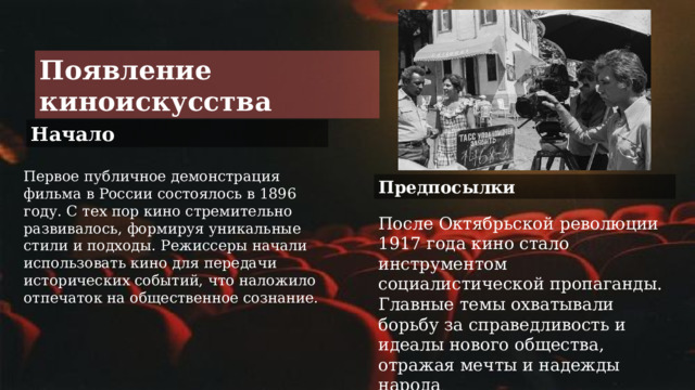 Появление киноискусства Начало Первое публичное демонстрация фильма в России состоялось в 1896 году. С тех пор кино стремительно развивалось, формируя уникальные стили и подходы. Режиссеры начали использовать кино для передачи исторических событий, что наложило отпечаток на общественное сознание. Предпосылки После Октябрьской революции 1917 года кино стало инструментом социалистической пропаганды. Главные темы охватывали борьбу за справедливость и идеалы нового общества, отражая мечты и надежды народа . 