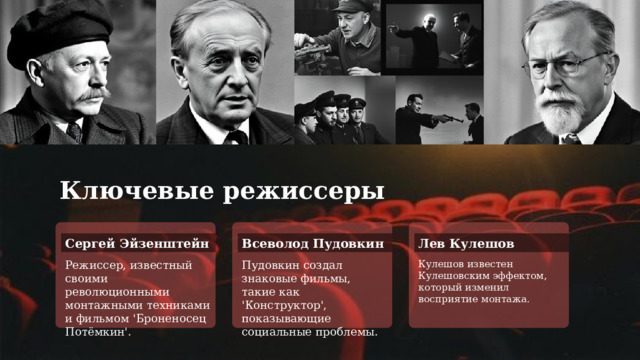 Ключевые режиссеры Сергей Эйзенштейн Всеволод Пудовкин Лев Кулешов Режиссер, известный своими революционными монтажными техниками и фильмом 'Броненосец Потёмкин'. Пудовкин создал знаковые фильмы, такие как 'Конструктор', показывающие социальные проблемы. Кулешов известен Кулешовским эффектом, который изменил восприятие монтажа. 
