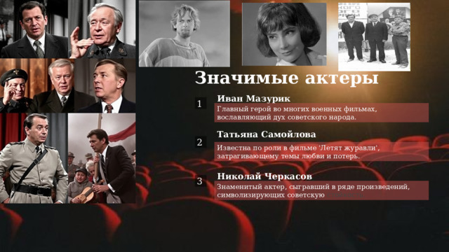 Значимые актеры  1 Иван Мазурик Главный герой во многих военных фильмах, вославляющий дух советского народа. Татьяна Самойлова  2 Известна по роли в фильме 'Летят журавли', затрагивающему темы любви и потерь.  3 Николай Черкасов Знаменитый актер, сыгравший в ряде произведений, символизирующих советскую стойкость. 