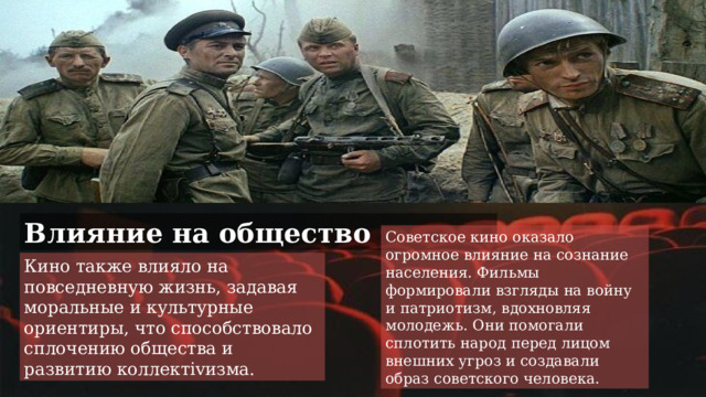 Влияние на общество Советское кино оказало огромное влияние на сознание населения. Фильмы формировали взгляды на войну и патриотизм, вдохновляя молодежь. Они помогали сплотить народ перед лицом внешних угроз и создавали образ советского человека. Кино также влияло на повседневную жизнь, задавая моральные и культурные ориентиры, что способствовало сплочению общества и развитию коллектivизма. 