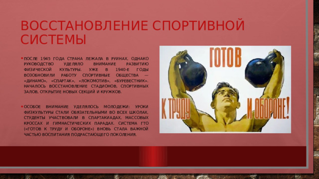 Восстановление спортивной системы После 1945 года страна лежала в руинах, однако руководство уделяло внимание развитию физической культуры. Уже в 1940-е годы возобновили работу спортивные общества — «Динамо», «Спартак», «Локомотив», «Буревестник». Началось восстановление стадионов, спортивных залов, открытие новых секций и кружков. Особое внимание уделялось молодежи: уроки физкультуры стали обязательными во всех школах, студенты участвовали в спартакиадах, массовых кроссах и гимнастических парадах. Система ГТО («Готов к труду и обороне») вновь стала важной частью воспитания подрастающего поколения. 
