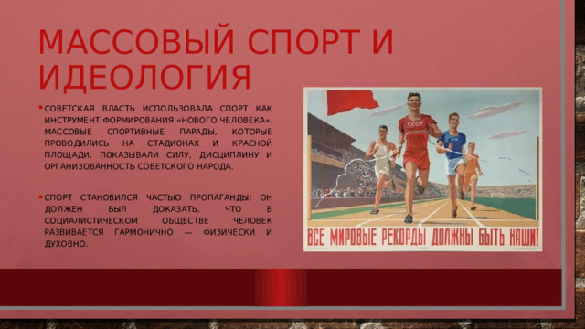 Массовый спорт и идеология Советская власть использовала спорт как инструмент формирования «нового человека». Массовые спортивные парады, которые проводились на стадионах и Красной площади, показывали силу, дисциплину и организованность советского народа. Спорт становился частью пропаганды: он должен был доказать, что в социалистическом обществе человек развивается гармонично — физически и духовно. 