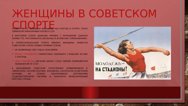 Женщины в советском спорте Особое место занимали женщины, чье участие в спорте стало символом равноправия полов в СССР. В массовом спорте девушки наравне с мужчинами сдавали нормы ГТО, участвовали в школьных и вузовских соревнованиях. В профессиональном спорте именно женщины принесли Советскому Союзу первые громкие успехи. На Олимпиаде 1952 года в Хельсинки: Мария Гороховская (гимнастика) завоевала 7 медалей, из них 2 золотые. Нина Ромашкова (метание диска) стала первой олимпийской чемпионкой от СССР. В дальнейшем советские спортсменки доминировали в гимнастике, легкой атлетике, волейболе, баскетболе и фигурном катании. Их успехи подчеркивали достижения социалистической системы и укрепляли международный престиж страны. 