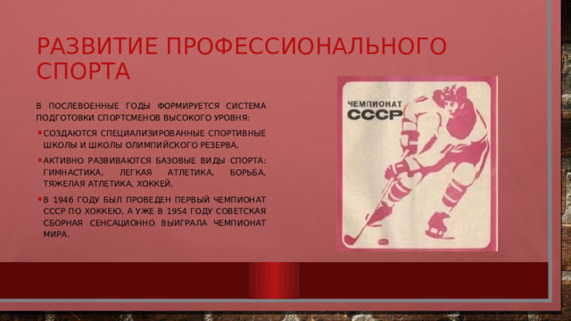 Развитие профессионального спорта В послевоенные годы формируется система подготовки спортсменов высокого уровня: создаются специализированные спортивные школы и школы олимпийского резерва, активно развиваются базовые виды спорта: гимнастика, легкая атлетика, борьба, тяжелая атлетика, хоккей, в 1946 году был проведен первый чемпионат СССР по хоккею, а уже в 1954 году советская сборная сенсационно выиграла чемпионат мира. 