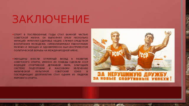 Заключение Спорт в послевоенные годы стал важной частью советской жизни. Он выполнял сразу несколько функций: укреплял здоровье нации, служил средством воспитания молодежи, символизировал равноправие мужчин и женщин и одновременно был инструментом политической борьбы на международной арене. Женщины внесли огромный вклад в развитие советского спорта: именно их победы сделали СССР ведущей спортивной державой мира. Благодаря системе подготовки и массовому увлечению физической культурой, Советский Союз в последующие десятилетия стал одним из лидеров мирового спорта. 