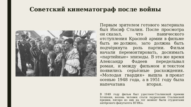 Советский кинематограф после войны Первым зрителем готового материала был Иосиф Сталин. После просмотра он сказал, что панического отступления Красной армии в фильме быть не должно, зато должна быть подчёркнута роль партии. Фильм начали перемонтировать, доснимать «партийные» эпизоды. В это же время Александр Фадеев переделывал роман, и между фильмом и текстом появились серьёзные расхождения. «Молодая гвардия» вышла в прокат осенью 1948 года, а в 1951 году была напечатана вторая.   В 1949 году фильм был удостоен Сталинской премии Iстепени, восемь человек стали лауреатами Сталинской премии, пятеро из них на тот момент были студентами актёрского факультета ВГИКа. 