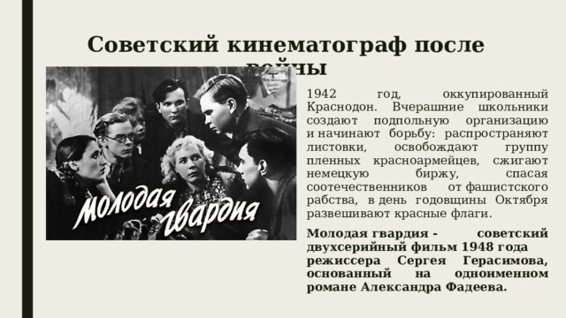 Советский кинематограф после войны 1942 год, оккупированный Краснодон. Вчерашние школьники создают подпольную организацию и начинают борьбу: распространяют листовки, освобождают группу пленных красноармейцев, сжигают немецкую биржу, спасая соотечественников от фашистского рабства, в день годовщины Октября развешивают красные флаги. Молодая гвардия - советский двухсерийный фильм 1948 года режиссера Сергея Герасимова, основанный на одноименном романе Александра Фадеева. 