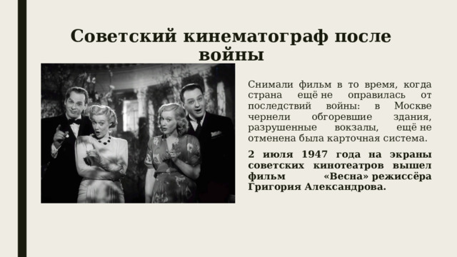 Советский кинематограф после войны Снимали фильм в то время, когда страна ещё не оправилась от последствий войны: в Москве чернели обгоревшие здания, разрушенные вокзалы, ещё не отменена была карточная система. 2 июля 1947 года на экраны советских кинотеатров вышел фильм «Весна» режиссёра Григория Александрова. 