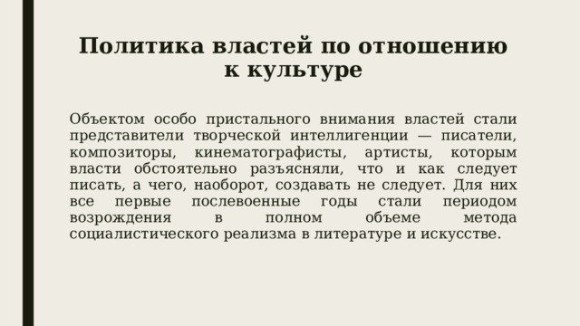 Политика властей по отношению к культуре Объектом особо пристального внимания властей стали представители творческой интеллигенции — писатели, композиторы, кинематографисты, артисты, которым власти обстоятельно разъясняли, что и как следует писать, а чего, наоборот, создавать не следует. Для них все первые послевоенные годы стали периодом возрождения в полном объеме метода социалистического реализма в литературе и искусстве. 