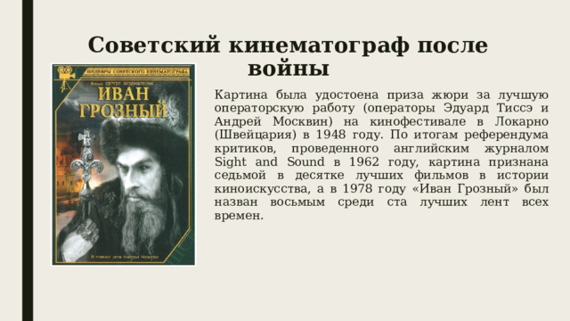 Советский кинематограф после войны Картина была удостоена приза жюри за лучшую операторскую работу (операторы Эдуард Тиссэ и Андрей Москвин) на кинофестивале в Локарно (Швейцария) в 1948 году. По итогам референдума критиков, проведенного английским журналом Sight and Sound в 1962 году, картина признана седьмой в десятке лучших фильмов в истории киноискусства, а в 1978 году «Иван Грозный» был назван восьмым среди ста лучших лент всех времен. 
