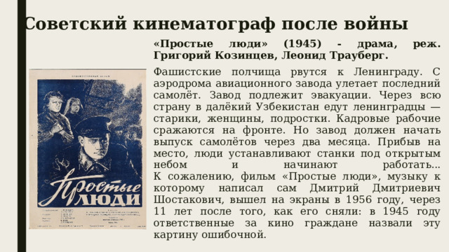 Советский кинематограф после войны «Простые люди» (1945) - драма, реж. Григорий Козинцев, Леонид Трауберг. Фашистские полчища рвутся к Ленинграду. С аэродрома авиационного завода улетает последний самолёт. Завод подлежит эвакуации. Через всю страну в далёкий Узбекистан едут ленинградцы — старики, женщины, подростки. Кадровые рабочие сражаются на фронте. Но завод должен начать выпуск самолётов через два месяца. Прибыв на место, люди устанавливают станки под открытым небом и начинают работать...  К сожалению, фильм «Простые люди», музыку к которому написал сам Дмитрий Дмитриевич Шостакович, вышел на экраны в 1956 году, через 11 лет после того, как его сняли: в 1945 году ответственные за кино граждане назвали эту картину ошибочной. 