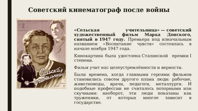 Советский кинематограф после войны «Сельская учительница» — советский художественный фильм Марка Донского, снятый в 1947 году. Премьера под изначальным названием «Воспитание чувств» состоялась в начале ноября 1947 года. Кинокартина была удостоена Сталинской премии I степени. Фильм учит нас целеустремлённости и верности. Были времена, когда главными героями фильмов становились совсем другого плана люди: рабочие, животноводы, врачи, педагоги, металлурги. И подобные профессии не считалось позорными или скучными: наоборот, эти люди показаны как труженики, от которых многое зависит в государстве.  