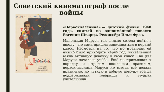 Советский кинематограф после войны «Первоклассница» — детский фильм 1948 года, снятый по одноимённой повести Евгения Шварца. Режиссёр: Илья Фрэз. Маленькая Маруся так сильно хотела пойти в школу, что сама пришла записываться в первый класс. Несмотря на то, что по правилам ей нужно было приходить через год, учительница взяла активную девочку в свой класс. Так для Маруси началась учёба. Ещё не привыкшая к порядку и строгим школьным правилам, первоклассница Маруся не всегда всё делала правильно, но чуткую и добрую девочку всегда поддерживали товарищи и мудрая учительница.  