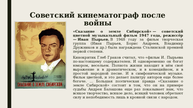 Советский кинематограф после войны «Сказание о земле Сибирской» — советский цветной музыкальный фильм 1947 года, режиссёр — Иван Пырьев.     В 1948 году за фильм творческая группа (Иван Пырьев, Борис Андреев, Владимир Дружников и др.) была награждена Сталинской премией первой степени. Кинокритик Глеб Граков считал, что «фильм И. Пырьева по-настоящему содержателен. И одновременно он богат юмором, весельем. Полнота жизни находит в нём своё выражение и в драматическом, и в комедийном, и в простой народной песне. И в симфонической музыке. Фильм цветной, и это делает палитру авторов еще более богаче. … Большая поэтическая правда «Сказание о земле Сибирской» состоит в том, что он на примере судьбы Андрея Балашова еще раз показывает нам, что всякое творчество, всякое дело, всякий человек обретают силу и непобедимость лишь в кровной связи с народом. 