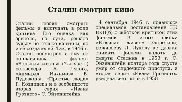 Сталин смотрит кино  4 сентября 1946 г. появилось специальное постановление ЦК ВКП(б) с жёсткой критикой этих фильмов. В итоге фильм «Большая жизнь» запретили, режиссёру Л. Лукову не давали снимать фильмы вплоть до смерти Сталина в 1953 г. С. Эйзенштейн полтора года спустя умер от сердечного приступа, а вторая серия «Ивана Грозного» увидела свет лишь в 1958 г. Сталин любил смотреть фильмы и выступать в роли критика. Его оценка как зрителя, по сути, решала судьбу не только картины, но и её создателей. Так, в 1946 г. Сталин посмотрел и ему не понравились фильмы «Большая жизнь» (2-я часть) режиссёра А. Лукова, «Адмирал Нахимов» В. Пудовкина, «Простые люди» Г. Козинцева и в особенности вторая серия «Ивана Грозного» С. Эйзенштейна. 