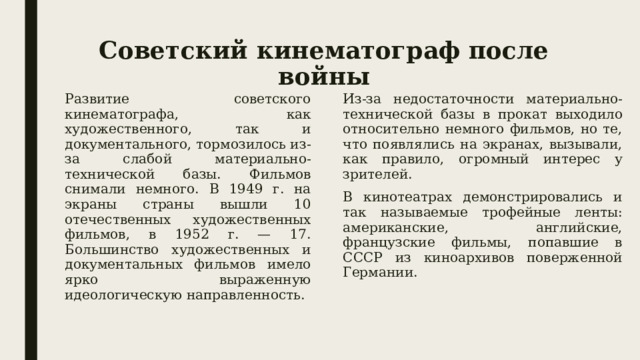 Советский кинематограф после войны Развитие советского кинематографа, как художественного, так и документального, тормозилось из-за слабой материально-технической базы. Фильмов снимали немного. В 1949 г. на экраны страны вышли 10 отечественных художественных фильмов, в 1952 г. — 17. Большинство художественных и документальных фильмов имело ярко выраженную идеологическую направленность. Из-за недостаточности материально-технической базы в прокат выходило относительно немного фильмов, но те, что появлялись на экранах, вызывали, как правило, огромный интерес у зрителей. В кинотеатрах демонстрировались и так называемые трофейные ленты: американские, английские, французские фильмы, попавшие в СССР из киноархивов поверженной Германии.  