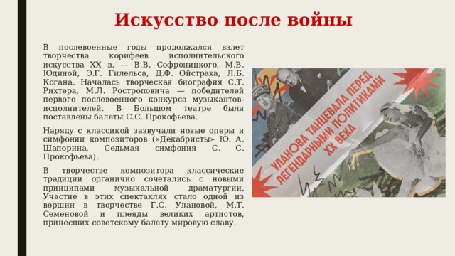 Искусство после войны В послевоенные годы продолжался взлет творчества корифеев исполнительского искусства XX в. — В.В. Софроницкого, М.В. Юдиной, Э.Г. Гилельса, Д.Ф. Ойстраха, Л.Б. Когана. Началась творческая биография С.Т. Рихтера, М.Л. Ростроповича — победителей первого послевоенного конкурса музыкантов-исполнителей. В Большом театре были поставлены балеты С.С. Прокофьева. Наряду с классикой зазвучали новые оперы и симфонии композиторов («Декабристы» Ю. А. Шапорина, Седьмая симфония С. С. Прокофьева). В творчестве композитора классические традиции органично сочетались с новыми принципами музыкальной драматургии. Участие в этих спектаклях стало одной из вершин в творчестве Г.С. Улановой, М.Т. Семеновой и плеяды великих артистов, принесших советскому балету мировую славу. 
