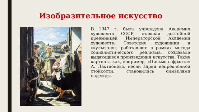 Изобразительное искусство В 1947 г. была учреждена Академия художеств СССР, ставшая достойной преемницей Императорской Академии художеств. Советские художники и скульпторы, работавшие в рамках метода социалистического реализма, создавали выдающиеся произведения искусства. Такие картины, как, например, «Письмо с фронта» А. Лактионова, несли заряд непреклонной стойкости, становились символами надежды. 