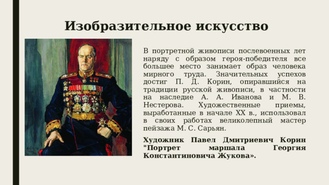 Изобразительное искусство В портретной живописи послевоенных лет наряду с образом героя-победителя все большее место занимает образ человека мирного труда. Значительных успехов достиг П. Д. Корин, опиравшийся на традиции русской живописи, в частности на наследие А. А. Иванова и М. В. Нестерова. Художественные приемы, выработанные в начале XX в., использовал в своих работах великолепный мастер пейзажа М. С. Сарьян. Художник Павел Дмитриевич Корин 