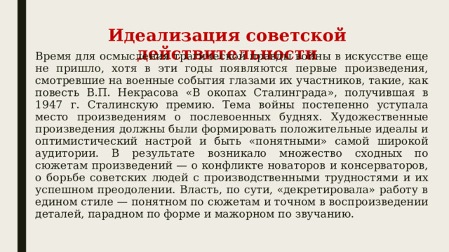 Идеализация советской действительности Время для осмысления трагической правды войны в искусстве еще не пришло, хотя в эти годы появляются первые произведения, смотревшие на военные события глазами их участников, такие, как повесть В.П. Некрасова «В окопах Сталинграда», получившая в 1947 г. Сталинскую премию. Тема войны постепенно уступала место произведениям о послевоенных буднях. Художественные произведения должны были формировать положительные идеалы и оптимистический настрой и быть «понятными» самой широкой аудитории. В результате возникало множество сходных по сюжетам произведений — о конфликте новаторов и консерваторов, о борьбе советских людей с производственными трудностями и их успешном преодолении. Власть, по сути, «декретировала» работу в едином стиле — понятном по сюжетам и точном в воспроизведении деталей, парадном по форме и мажорном по звучанию. 