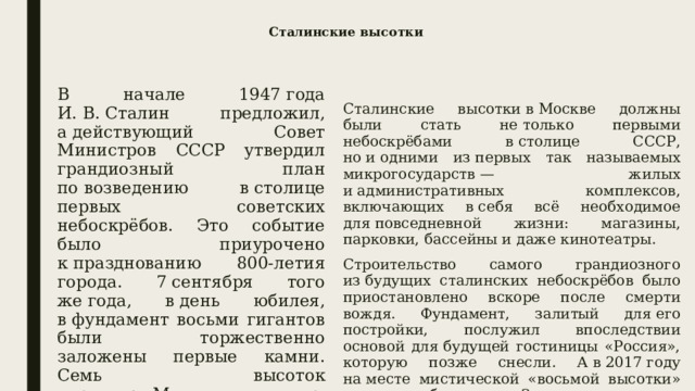 Сталинские высотки В начале 1947 года И. В. Сталин предложил, а действующий Совет Министров СССР утвердил грандиозный план по возведению в столице первых советских небоскрёбов. Это событие было приурочено к празднованию 800-летия города. 7 сентября того же года, в день юбилея, в фундамент восьми гигантов были торжественно заложены первые камни. Семь высоток украшают Москву до сих пор, а вот восьмой так и не было суждено появиться. Сталинские высотки в Москве должны были стать не только первыми небоскрёбами в столице СССР, но и одними из первых так называемых микрогосударств — жилых и административных комплексов, включающих в себя всё необходимое для повседневной жизни: магазины, парковки, бассейны и даже кинотеатры. Строительство самого грандиозного из будущих сталинских небоскрёбов было приостановлено вскоре после смерти вождя. Фундамент, залитый для его постройки, послужил впоследствии основой для будущей гостиницы «Россия», которую позже снесли. А в 2017 году на месте мистической «восьмой высотки» и вовсе разбили парк «Зарядье». 