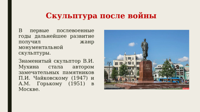 Скульптура после войны В первые послевоенные годы дальнейшее развитие получил жанр монументальной скульптуры. Знаменитый скульптор В.И. Мухина стала автором замечательных памятников П.И. Чайковскому (1947) и А.М. Горькому (1951) в Москве. 