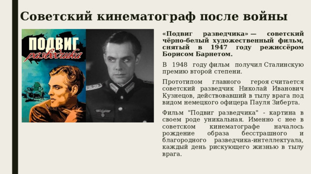 Советский кинематограф после войны «Подвиг разведчика» — советский чёрно-белый художественный фильм, снятый в 1947 году режиссёром Борисом Барнетом.  В 1948 году фильм получил Сталинскую премию второй степени.  Прототипом главного героя считается советский разведчик Николай Иванович Кузнецов, действовавший в тылу врага под видом немецкого офицера Пауля Зиберта. Фильм 