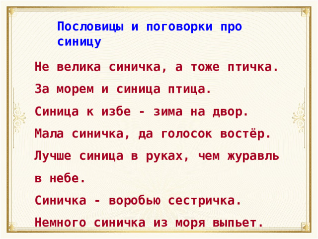 Пословицы и поговорки про синицу Не велика синичка, а тоже птичка. За морем и синица птица. Синица к избе - зима на двор. Мала синичка, да голосок востёр. Лучше синица в руках, чем журавль в небе. Синичка - воробью сестричка. Немного синичка из моря выпьет. 