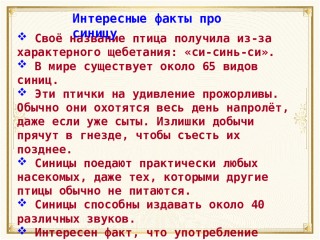 Интересные факты про синицу  Своё название птица получила из-за характерного щебетания: «си-синь-си».  В мире существует около 65 видов синиц.  Эти птички на удивление прожорливы. Обычно они охотятся весь день напролёт, даже если уже сыты. Излишки добычи прячут в гнезде, чтобы съесть их позднее.  Синицы поедают практически любых насекомых, даже тех, которыми другие птицы обычно не питаются.  Синицы способны издавать около 40 различных звуков.  Интересен факт, что употребление чёрного хлеба наносит здоровью птиц большой вред. 