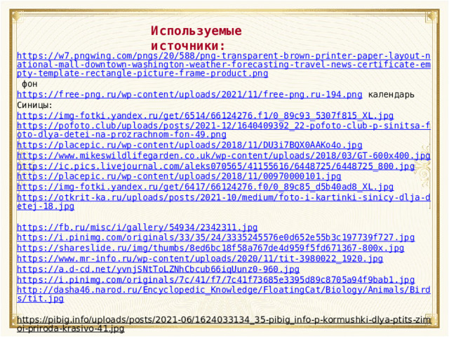 Используемые источники: https://w7.pngwing.com/pngs/20/588/png-transparent-brown-printer-paper-layout-national-mall-downtown-washington-weather-forecasting-travel-news-certificate-empty-template-rectangle-picture-frame-product.png  фон https://free-png.ru/wp-content/uploads/2021/11/free-png.ru-194.png  календарь Синицы: https://img-fotki.yandex.ru/get/6514/66124276.f1/0_89c93_5307f815_XL.jpg https://pofoto.club/uploads/posts/2021-12/1640409392_22-pofoto-club-p-sinitsa-foto-dlya-detei-na-prozrachnom-fon-49.png https://placepic.ru/wp-content/uploads/2018/11/DU3i7BQX0AAKo4o.jpg https://www.mikeswildlifegarden.co.uk/wp-content/uploads/2018/03/GT-600x400.jpg https://ic.pics.livejournal.com/aleks070565/41155616/6448725/6448725_800.jpg https://placepic.ru/wp-content/uploads/2018/11/00970000101.jpg  https://img-fotki.yandex.ru/get/6417/66124276.f0/0_89c85_d5b40ad8_XL.jpg https://otkrit-ka.ru/uploads/posts/2021-10/medium/foto-i-kartinki-sinicy-dlja-detej-18.jpg  https://fb.ru/misc/i/gallery/54934/2342311.jpg  https://i.pinimg.com/originals/33/35/24/3335245576e0d652e55b3c197739f727.jpg https://shareslide.ru/img/thumbs/8ed6bc18f58a767de4d959f5fd671367-800x.jpg https://www.mr-info.ru/wp-content/uploads/2020/11/tit-3980022_1920.jpg https://a.d-cd.net/yvnjSNtToLZNhCbcub66iqUunz0-960.jpg https://i.pinimg.com/originals/7c/41/f7/7c41f73685e3395d89c8705a94f9bab1.jpg http://dasha46.narod.ru/Encyclopedic_Knowledge/FloatingCat/Biology/Animals/Birds/tit.jpg  https://pibig.info/uploads/posts/2021-06/1624033134_35-pibig_info-p-kormushki-dlya-ptits-zimoi-priroda-krasivo-41.jpg  кормушка 