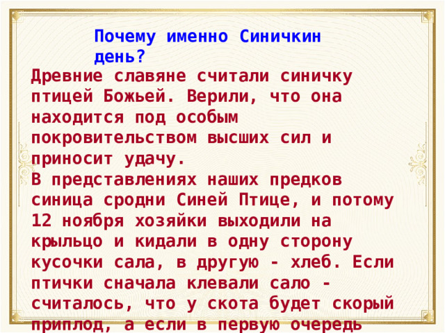 Почему именно Синичкин день? Древние славяне считали синичку птицей Божьей. Верили, что она находится под особым покровительством высших сил и приносит удачу. В представлениях наших предков синица сродни Синей Птице, и потому 12 ноября хозяйки выходили на крыльцо и кидали в одну сторону кусочки сала, в другую - хлеб. Если птички сначала клевали сало - считалось, что у скота будет скорый приплод, а если в первую очередь клевали крошки - то дом будет «полная чаша». 