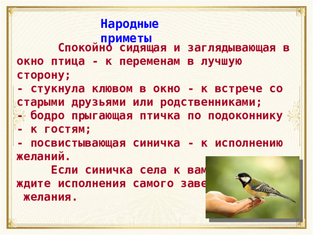 Народные приметы  Спокойно сидящая и заглядывающая в окно птица - к переменам в лучшую сторону; -  стукнула клювом в окно - к встрече со старыми друзьями или родственниками; -  бодро прыгающая птичка по подоконнику - к гостям; -  посвистывающая синичка - к исполнению желаний.  Если синичка села к вам на руку, ждите исполнения самого заветного  желания. 