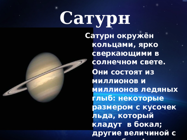 Сатурн Сатурн окружён кольцами, ярко сверкающими в солнечном свете.  Они состоят из миллионов и миллионов ледяных глыб: некоторые размером с кусочек льда, который кладут в бокал; другие величиной с автомобиль!   