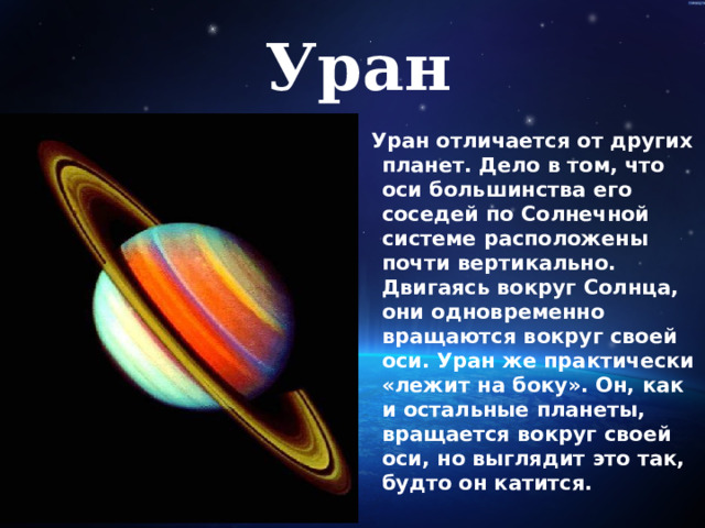 Уран  Уран отличается от других планет. Дело в том, что оси большинства его соседей по Солнечной системе расположены почти вертикально. Двигаясь вокруг Солнца, они одновременно вращаются вокруг своей оси. Уран же практически «лежит на боку». Он, как и остальные планеты, вращается вокруг своей оси, но выглядит это так, будто он катится.   