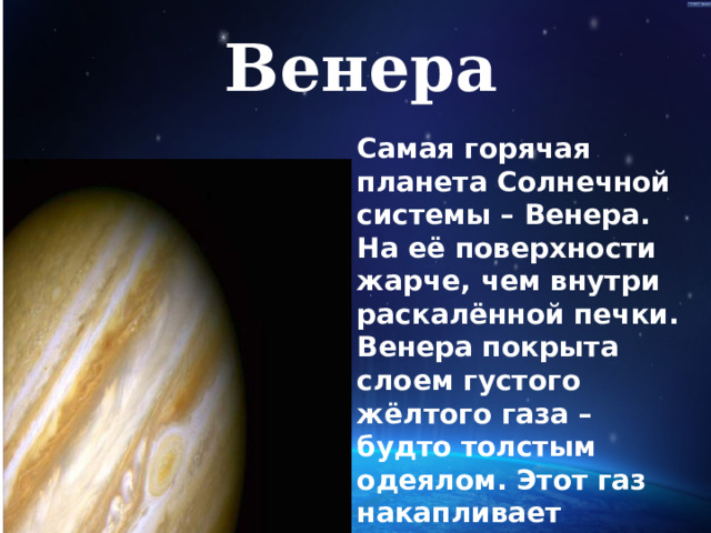 Венера Самая горячая планета Солнечной системы – Венера. На её поверхности жарче, чем внутри раскалённой печки. Венера покрыта слоем густого жёлтого газа – будто толстым одеялом. Этот газ накапливает солнечное тепло и не выпускает его наружу, поэтому температура на Венере практически не снижается  