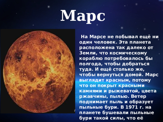 Марс   На Марсе не побывал ещё ни один человек. Эта планета расположена так далеко от Земли, что космическому кораблю потребовалось бы полгода, чтобы добраться туда. И ещё столько же, чтобы вернуться домой. Марс выглядит красным, потому что он покрыт красными камнями и рыжеватой, цвета ржавчины, пылью. Ветер поднимает пыль и образует пыльные бури. В 1971 г. на планете бушевали пыльные бури такой силы, что её поверхность полностью скрылась из виду! 