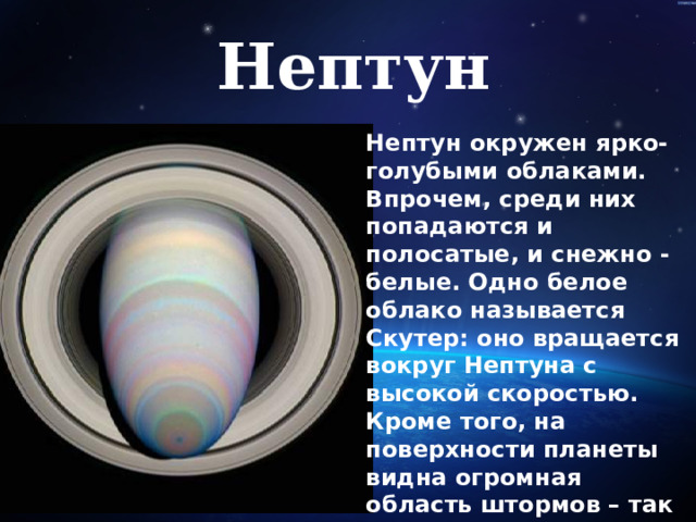 Нептун Нептун окружен ярко-голубыми облаками. Впрочем, среди них попадаются и полосатые, и снежно - белые. Одно белое облако называется Скутер: оно вращается вокруг Нептуна с высокой скоростью. Кроме того, на поверхности планеты видна огромная область штормов – так называемое Большое тёмное пятно   