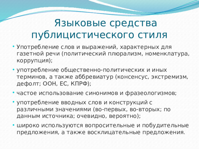  Языковые средства публицистического стиля Употребление слов и выражений, характерных для газетной речи (политический плюрализм, номенклатура, коррупция); употребление общественно-политических и иных терминов, а также аббревиатур (консенсус, экстремизм, дефолт; ООН, ЕС, КПРФ); частое использование синонимов и фразеологизмов; употребление вводных слов и конструкций с различными значениями (во-первых, во-вторых; по данным источника; очевидно, вероятно); широко используются вопросительные и побудительные предложения, а также восклицательные предложения. 